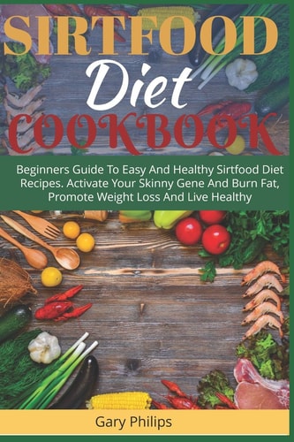 Sirtfood Diet Cookbook Beginners Guide To Easy And Healthy Sirtfood Diet Recipes. Activate Your Skinny Gene And Burn Fat, Promote Weight Loss And Live Healthy