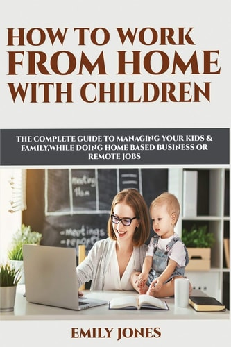 How to Work from Home with Children The Complete Guide to Managing Your Kids & Family While Doing Home Based Business Or Remote Jobs