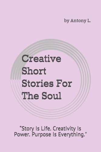 Creative Short Stories For The Soul by Antony L. "Story Is Life. Creativity Is Power. Purpose Is Everything."
