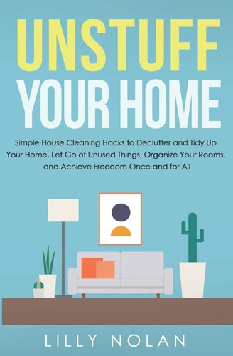 Unstuff Your Home Simple House Cleaning Hacks to Declutter and Tidy Up Your Home, Let Go of Unused Things, Organize Your Rooms, and Achieve Freedom Once and for All
