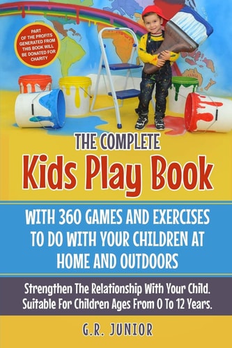 The Complete Kids Play Book With 360 Games And Exercises To Do With Your Children At Home And Outdoors Strengthen The Relationship With Your Child. Suitable For Children Ages From 0 To 12 Years