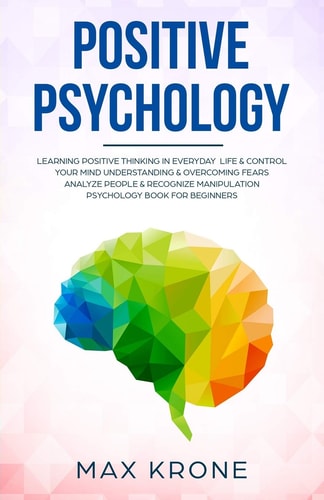 Positive Psychology Learning Positive Thinking in Everyday Life and Control Your Mind - Understanding and Overcoming Fears - Analyze People and Recognize Manipulation - Psychology Book for Beginners