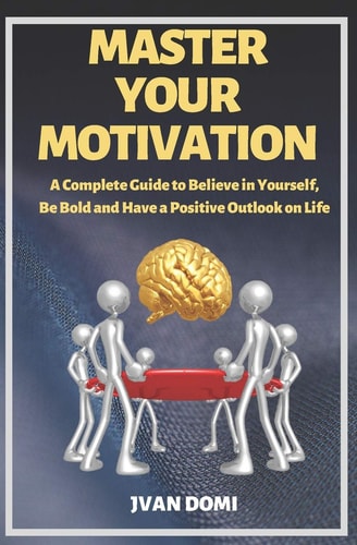 Master Your Motivation A Complete Guide To Believe in Yourself, Be Bold and Have a Positive Outlook on Life