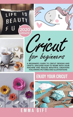 Cricut For Beginners A Beginner's Guide to Cricut Designs and Crafts. Discover how to Work with Your Machine and Realize Beautiful Creations Following Pictures and Illustrations.