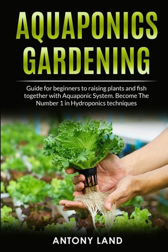 Aquaponics Gardening Guide for Beginners to Raising Plants and Fish Together with Aquaponics System. Become the Number One in Hydroponics Techniques