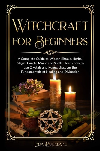 Witchcraft for Beginners A Complete Guide to Wiccan Rituals, Herbal Magic, Candle Magic and Spells - Learn how to Use Crystals and Runes, Discover the Fundamentals of Healing and Divination.