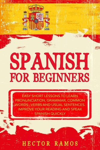 Spanish for Beginners Easy Short Lessons to Learn Pronunciation, Grammar, Common Words, Verbs and Usual Sentences. Improve Your Reading and Speak Spanish Quickly