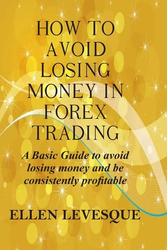 How to Avoid Losing Money in Forex Trading A Basic Guide to Avoid Losing Money and Be Consistently Profitable