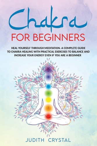 Chakra for Beginners Heal Yourself Through Meditation. A Complete Guide To Chakra Healing with Practical Exercises to Balance and Increase Your Energy Even If You are a Beginner