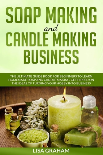 Soap Making and Candle Making Business The Ultimate Guide Book For Beginners To Learn Homemade Soap And Candle Making. Get Hipped On The Ideas Of Turning Your Hobby Into Business