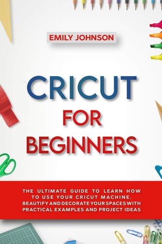 Cricut for Beginners The Ultimate Guide to Learn How to Use Your Cricut Machine. Beautify and Decorate Your Spaces with Practical Examples and Project Ideas