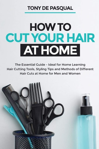How to Cut Your Hair at Home The Essential Guide - Ideal for Home Learning (Hair Cutting Tools, Styling Tips and Methods of Different Hair Cuts at Home for Men and Women)