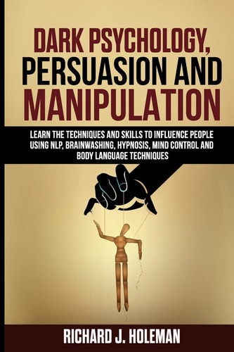 Dark Psychology, Persuasion, and Manipulation Learn the Techniques and Skills to Influence People Using NLP, Brainwashing, Hypnosis, Mind Control, and Body Language Techniques