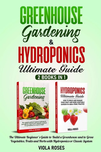 GREENHOUSE GARDENING and HYDROPONICS ULTIMATE GUIDE 2 Books in 1, the Ultimate Beginner's Guide to Build a Greenhouse and to Grow Vegetables, Fruits and Herbs with Hydroponics Or Classic System