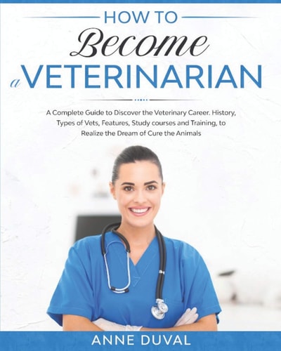 How to Become a Veterinarian A Complete Guide to Discover the Veterinary Career. History, Types of Vets, Features, Study Courses and Training, to Realize the Dream of Cure the Animals