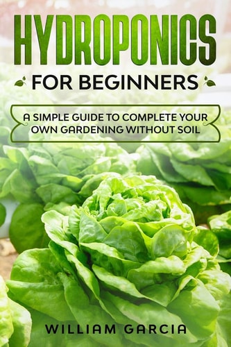Hydroponics for Beginners A Simple Guide to Complete Your Own Gardening Without Soil