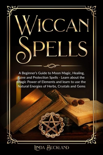 Wiccan Spells A Beginner's Guide to Moon Magic, Healing, Love and Protection Spells - Learn about the Magic Power of Elements and Learn to Use the Natural Energies of Herbs, Crystals and Gems.