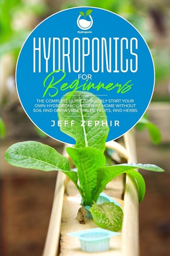 Hydroponics for Beginners The Complete Guide to Quickly Start Your Own Hydroponic Garden at Home Without Soil and Grow Vegetables, Fruits, and Herbs