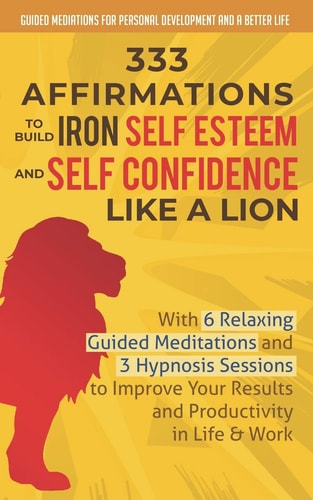 333 Affirmations To Build Iron Self Esteem and Self Confidence Like a Lion With 6 Relaxing Guided Meditations and 3 Hypnosis Sessions to Improve Your Results and Productivity in Life & Work