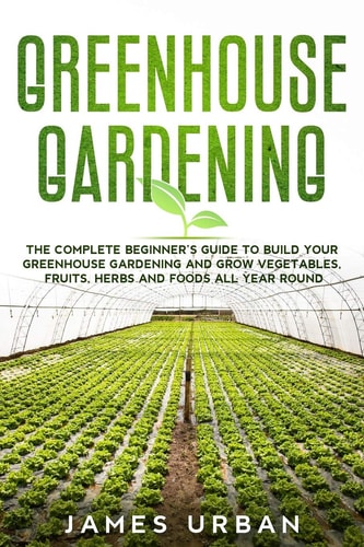 Greenhouse Gardening The Complete Beginner's Guide to Build Your Greenhouse Garden and Grow Vegetables, Fruits, Herbs and Foods All Year Around