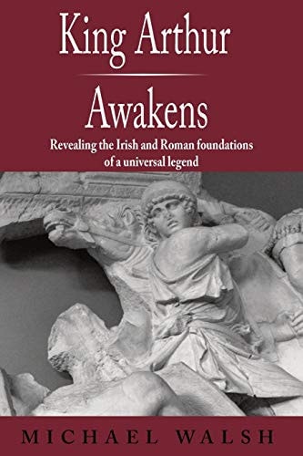 King Arthur Awakens Revealing the Irish and Roman Foundations of a Universal Legend