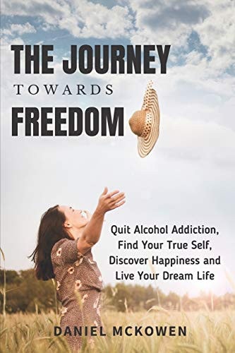 The Journey Towards Freedom Quit Alcohol Addiction, Find Your True Self, Discover Happiness and Live Your Dream Life
