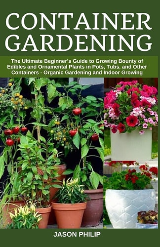 Container Gardening The Ultimate Beginners Guide to Growing Bounty of Edibles and Ornamental Plants in Pots, Tubs, and Other Containers - Organic Gardening and Indoor Growing