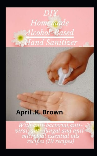 DIY Homemade Alcohol-based Hand Sanitizer With Anti-bacterial, Anti-Viral, Anti-Fungal and Anti-Microbial Essential Oils Recipes (19 Recipes)