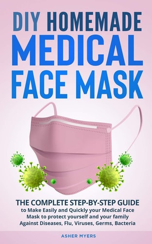 DIY Homemade Medical Face Mask The Complete Step-by-Step Guide to Make Easily and Quickly Your Medical Face Mask to Protect Yourself and Your Family Against Diseases, Flu, Viruses, Germs, Bacteria