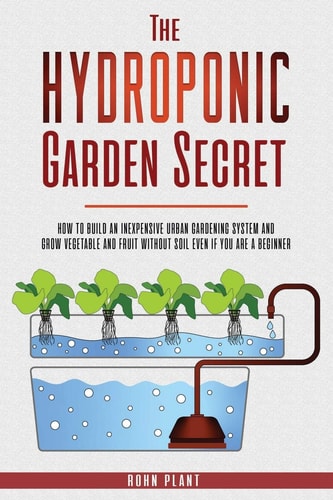 The Hydroponic Garden Secret How to Build an Inexpensive Urban Gardening System and Grow Vegetable and Fruit Without Soil Even If You Are a Beginner