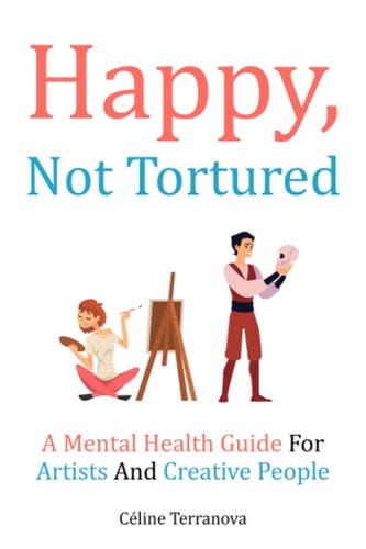 Happy, Not Tortured A Mental Health Guide For Artists And Creative People