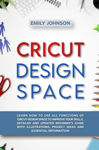 Cricut Design Space Learn How to Use All Functions of Cricut Design Space to Improve Your Skills. Detailed and Updated Beginner's Guide with Illustrations, Project Ideas and Essential Information