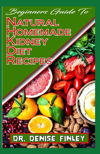 Beginners Guide To Natural Homemade Kidney Diet Recipes A Comprehensive List of Homemade Recipes to Rid Your Kidney of Diseases and Boost Its Perrformance!