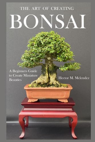 The Art of Creating Bonsai A Beginners Guide to Create Miniature Beauties