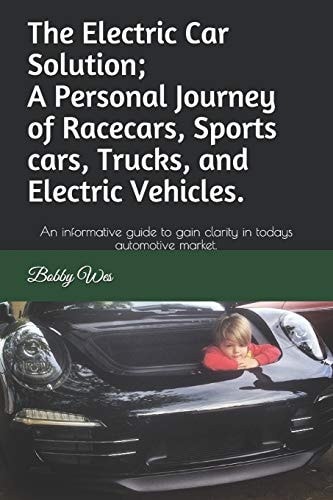 The Electric Car Solution; A Personal Journey of Racecars, Sports Cars, Trucks, and Electric Vehicles. An Informative Guide to Gain Clarity in Todays Automotive Market.