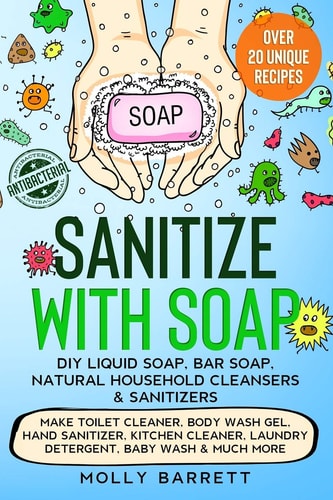 Sanitize with Soap - DIY Liquid Soap, Bar Soap, Natural Household Cleansers and Sanitizers Make Toilet Cleaner, Body Wash Gel, Hand Sanitizer, Kitchen Cleaner, Laundry Detergent, Baby Wash and Much More