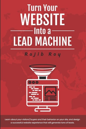 Turn Your Website Into a Lead Machine Learn about Your Visitors/buyers and Their Behavior on Your Site, and Design a Successful Website Experience That Will Generate Tons of Leads