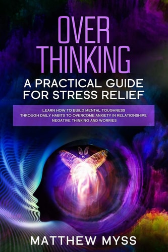 Overthinking A Practical Guide for Stress Relief. Learn How to Build Mental Toughness Through Daily Habits to Overcome Anxiety in Relationships, Negative Thinking And Worries