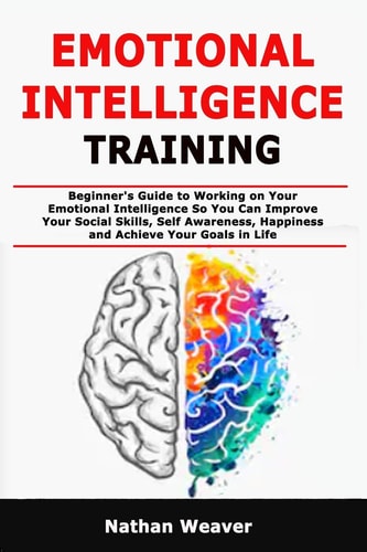 Emotional Intelligence Training Beginner's Guide to Working on Your Emotional Intelligence So You Can Improve Your Social Skills, Self Awareness, Happiness and Achieve Your Goals in Life