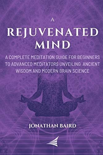A Rejuvenated Mind A Complete Meditation Guide for Beginners to Advanced Meditators Unveiling Ancient Wisdom and Modern Brain Science for an Anxiety-Free Focused Mind