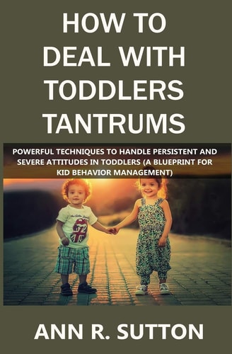 How to Deal with Toddlers Tantrums Powerful Techniques to Handle Persistent and Severe Attitudes in Toddlers (A Blueprint for Kid Behavior Management)