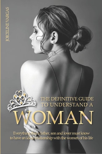 The Definitive Guide to Understand a Woman Everything that a Father, Son and Lover Must Know to Have an Ideal Relationship with the Women of His Life