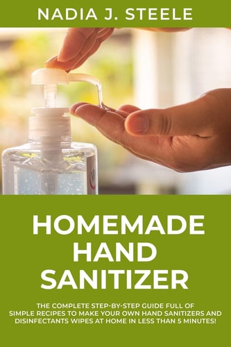 Homemade Hand Sanitizer The Complete Step-by-Step Guide Full of Simple Recipes to Make Your Own Hand Sanitizers and Disinfectants Wipes at Home in Less Than 5 Minutes !