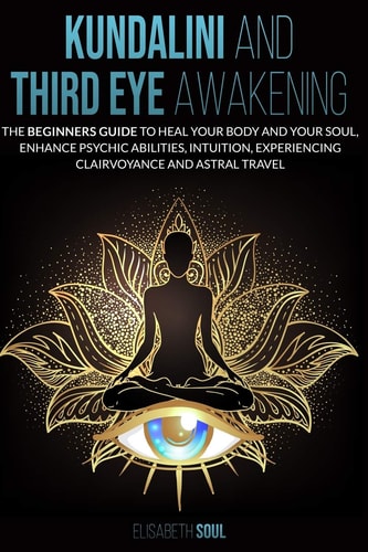 Kundalini and Third Eye Awakening The Beginners Guide to Heal Your Body and Your Soul, Enhance Psychic Abilities, Intuition, Experiencing Clairvoyance and Astral Travel
