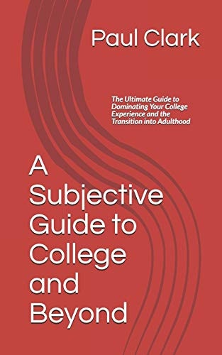 A Subjective Guide to College and Beyond The Ultimate Guide to Dominating Your College Experience and the Transition Into Adulthood