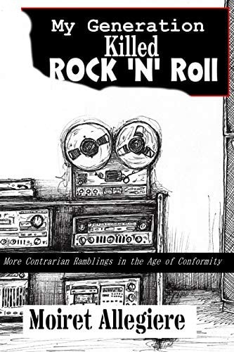 My Generation Killed Rock 'n' Roll!: More Contrarian Ramblings in the Age of Conformity