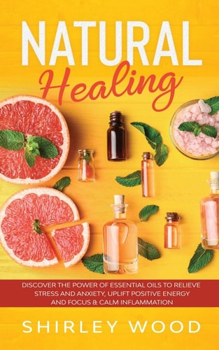 Natural Healing Discover The Power of Essential Oils to Relieve Stress and Anxiety, Uplift Positive Energy and Focus & Calm Inflammation