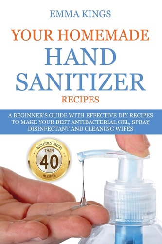 Your Homemade Hand Sanitizer Recipes A Beginner's Guide With Effective DIY Recipes to Make Your Best Antibacterial Gel, Spray Disinfectant And Cleaning Wipes