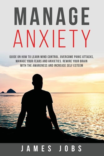 Manage Anxiety Guide on How to Learn Mind Control, Overcome Panic Attacks, Manage Your Fears and Anxieties. Rewire Your Brain with the Awareness and Increase Self Esteem