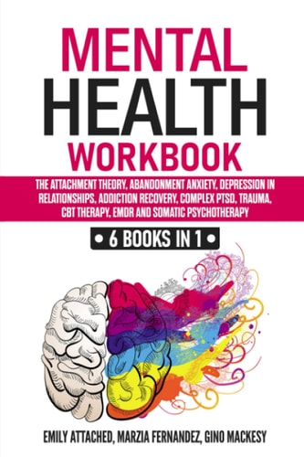 Mental Health Workbook 6 Books in 1: the Attachment Theory, Abandonment Anxiety, Depression in Relationships, Addiction Recovery, Complex PTSD, Trauma, CBT Therapy, EMDR and Somatic Psychotherapy